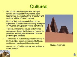 Cultures Nubia built their own pyramids for royal tombs, creating their own pyramid style lasting from the middle of the 8 th  century BC until the middle of the 4 th  century  Much of their culture was influenced by Egyptians, but there are also many examples of influence on Egyptian culture from Nubia  Traders, immigrants, slaves and at times conquerors, brought with them art elements practices and religious ideas that became part of Egypt’s culture  The culture of Nubia changed dramatically in 250 A.D. New people immigrated to Nubia, and the archaeological ideas changed.  A main part of Nubian culture was abilities to make pottery. Nubian Pyramids  