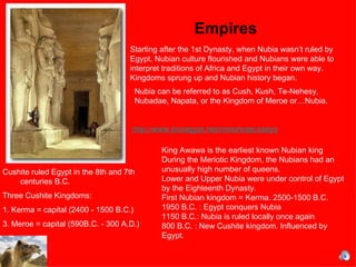 Empires Cushite ruled Egypt in the 8th and 7th centuries B.C.  Three Cushite Kingdoms:  1. Kerma = capital (2400 - 1500 B.C.) 3. Meroe = capital (590B.C. - 300 A.D.) Nubia can be referred to as Cush, Kush,  Te-Nehesy, Nubadae, Napata, or the Kingdom of Meroe  or…Nubia.  Starting after the 1st Dynasty, when Nubia wasn’t ruled by Egypt, Nubian culture flourished and Nubians were able to interpret traditions of Africa and Egypt in their own way. Kingdoms sprung up and Nubian history began.  King Awawa is the earliest known Nubian king During the Meriotic Kingdom, the Nubians had an unusually high number of queens.  Lower and Upper Nubia were under control of Egypt by the Eighteenth Dynasty.  First Nubian kingdom = Kerma. 2500-1500 B.C.  1950 B.C. : Egypt conquers Nubia 1150 B.C.: Nubia is ruled locally once again 800 B.C. : New Cushite kingdom. Influenced by Egypt.  http://www.touregypt.net/HistoricalEssays/nubia.htm 