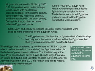 Kings at Kerma ruled in Nubia by 1550 B.C. these rulers were buried in large tombs, along with hundreds of  sacrificed people. In the Kerma culture, people generally made use of metal, and they advanced in the art of pottery. During this time, contact increased between Egypt and Nubia.  1950 to 1000 B.C.: Egypt ruled Nubia. Archaeologists have found Egyptian style temples in Kush. The Nubians worshipped Egyptian gods and practiced the Egyptian hieroglyphic writing system.  Gold, ivory, and ebony were found in Nubia. These valuables were used to make treasures for the Egyptian Kings.  When Egypt was threatened by northerners in 747 B.C., (soon after it had separated into rival states) the Egyptians asked for the Nubians’ protection and alliance. The Kushite king at the time, Piye, reunited and saved Egypt. Kushite kings then went on to rule both Nubia and Egypt for another 100 years. After an Assyrian invasion in 663 B.C., the Nubian king fled to Napata, and this era was discontinued.  The Egyptians and Nubians had a “give-and-take” relationship. Not only were the Nubians influenced by the Egyptians, but the Egyptians also benefited from the Nubians.  Every historic event pertaining to Nubia involved the Egyptians in some way.  