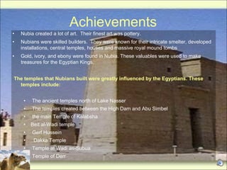 Achievements Nubia created a lot of art.  Their finest art was pottery. Nubians were skilled builders.  They were known for their intricate smelter, developed installations, central temples, houses and massive royal mound tombs Gold, ivory, and ebony were found in Nubia. These valuables were used to make treasures for the Egyptian Kings.  The temples that Nubians built were greatly influenced by the Egyptians. These temples include: The ancient temples north of Lake Nasser The temples created between the High Dam and Abu Simbel the main Temple of Kalabsha Beit al-Wadi temple Gerf Hussein Dakka Temple Temple at Wadi as-Subua  Temple of Derr 