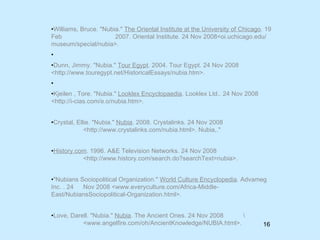 Williams, Bruce. "Nubia."  The Oriental Institute at the University of Chicago . 19 Feb  2007. Oriental Institute. 24 Nov 2008<oi.uchicago.edu/museum/special/nubia>. Dunn, Jimmy. "Nubia."  Tour Egypt . 2004. Tour Egypt. 24 Nov 2008 <http://www.touregypt.net/HistoricalEssays/nubia.htm>.  Kjeilen , Tore. "Nubia."  Looklex Encyclopaedia . Looklex Ltd.. 24 Nov 2008 <http://i-cias.com/e.o/nubia.htm>. Crystal, Ellie. "Nubia."  Nubia . 2008. Crystalinks. 24 Nov 2008  <http://www.crystalinks.com/nubia.html>.  Nubia,."  History.com . 1996. A&E Television Networks. 24 Nov 2008  <http://www.history.com/search.do?searchText=nubia>.  "Nubians Sociopolitical Organization."  World Culture Encyclopedia . Advameg Inc. . 24  Nov 2008 <www.everyculture.com/Africa-Middle-  East/NubiansSociopolitical-Organization.html>.  Love, Darell. "Nubia."  Nubia . The Ancient Ones. 24 Nov 2008  \ <www.angelfire.com/oh/AncientKnowledge/NUBIA.html>.  