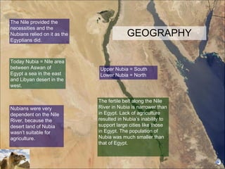 GEOGRAPHY The fertile belt along the Nile River in Nubia is narrower than in Egypt. Lack of agriculture resulted in Nubia’s inability to support large cities like those in Egypt. The population of Nubia was much smaller than that of Egypt.  Upper Nubia = South Lower Nubia = North The Nile provided the necessities and the Nubians relied on it as the Egyptians did.  Nubians were very dependent on the Nile River, because the desert land of Nubia wasn’t suitable for agriculture.  Today Nubia = Nile area between Aswan of Egypt a sea in the east and Libyan desert in the west. 
