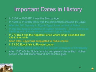 Important Dates in History In 3100 to 1000 BC it was the Bronze Age In 1550 to 1100 BC there was the colonization of Nubia by Egypt.  After the 20 th  Dynasty in Egypt- Egypt loses control of Nubia In 900 BC there is evidence of Nubian monarchy.  This is known as the Kingdom of Kush since it started in Upper Nubia In 770 BC it was the Napatan Period where kings extended their rule to the north Soon after, Egypt was subjugated to Nubia control In 23 BC Egypt falls to Roman control The X-group period ended in 540 AD with onslaught of Christianity After 1550 AD the Nubian empire completely dismantled.  Nubian people were left scattered and moved into Egypt.  