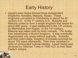 Early History Upper/Lower Nubia formed three independent kingdoms- Nubadia, Makuria, Alodia.  These kingdoms converted to Christianity in about the 6 th  century A.D.  In the 7 th  century A.D., Nubadia and Makuria united to form a single kingdom that lasted for about 600 years.  It was weakened in the 13 th  century by Mamelukes from Egypt.  In the 14 th  century, Makuria was taken over by Arab nomads.  The Arabs then established a Muslim kingdom.  It was eventually degenerated into areas without authority.  Nubadia and their client-state, Kingdom of Dotawo survived for about 100 years afterwards.  Then they vanished in spite of unrecorded cultural identity.  Lower Nubia was annexed by Ottoman Turks in 1550 A.D. to their Near Eastern empire.  