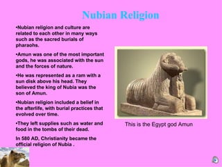   • Nubian religion and culture are related to each other in many ways such as the sacred burials of pharaohs.  • Amun was one of the most important gods, he was associated with the sun and the forces of nature. • He was represented as a ram with a sun disk above his head. They believed the king of Nubia was the son of Amun.  • Nubian religion included a belief in the afterlife, with burial practices that evolved over time.  • They left supplies such as water and food in the tombs of their dead. In 580 AD, Christianity became the official religion of Nubia .  This is the Egypt god Amun Nubian Religion  