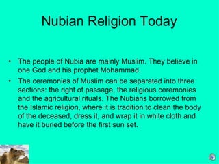 Nubian Religion Today The people of Nubia are mainly Muslim. They believe in one God and his prophet Mohammad.  The ceremonies of Muslim can be separated into three sections: the right of passage, the religious ceremonies and the agricultural rituals. The Nubians borrowed from the Islamic religion, where it is tradition to clean the body of the deceased, dress it, and wrap it in white cloth and have it buried before the first sun set.   