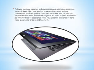 * Antes de continuar hagamos un breve repaso para quienes no sepan qué 
es un ultrabook. Bajo este nombre, nos encontramos una serie de 
ordenadores portátiles que funcionan con procesador Intel. La principal 
característica de estos modelos es su grosor así como su peso. A diferencia 
de otros modelos su peso ronda el kilo y su grosor en ocasiones no tiene 
nada que envidiar al de un teléfono móvil. 
 