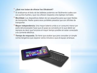 * ¿Qué nos tratan de ofrecer los Ultrabook? 
* Si analizamos el éxito de las tabletas podemos ver fácilmente cuales son 
sus puntos fuertes y que nos ofrecen respecto a los laptops normales. 
* Movilidad. Los dispositivos deben de ser pequeños para que sean fáciles 
de transportar. Nadie quiere esos portátiles pesados que son difíciles de 
transportar. 
* Mayor independencia. Una mayor batería unida a un consumo menor por 
parte del procesador hace que el quipo se convierta en lo que debió ser 
siempre es decir que funcione el mayor tiempo posible sin estar conectado 
a la corriente eléctrica. 
* Tiempo de respuesta. Se tiene que acabar que para consultar un simple 
correo tengamos que esperar varios minutos a que el equipo arranque. 
 