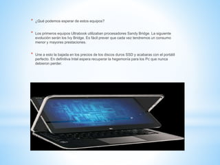 * ¿Qué podemos esperar de estos equipos? 
* Los primeros equipos Ultrabook utilizaban procesadores Sandy Bridge. La siguiente 
evolución serán los Ivy Bridge. Es fácil prever que cada vez tendremos un consumo 
menor y mayores prestaciones. 
* Une a esto la bajada en los precios de los discos duros SSD y acabaras con el portátil 
perfecto. En definitiva Intel espera recuperar la hegemonía para los Pc que nunca 
debieron perder. 
 