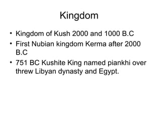 Kingdom
• Kingdom of Kush 2000 and 1000 B.C
• First Nubian kingdom Kerma after 2000
B.C
• 751 BC Kushite King named piankhi over
threw Libyan dynasty and Egypt.
 