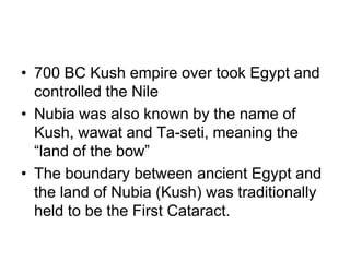 • 700 BC Kush empire over took Egypt and
controlled the Nile
• Nubia was also known by the name of
Kush, wawat and Ta-seti, meaning the
“land of the bow”
• The boundary between ancient Egypt and
the land of Nubia (Kush) was traditionally
held to be the First Cataract.
 