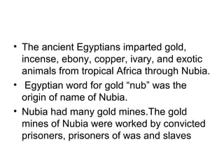 • The ancient Egyptians imparted gold,
incense, ebony, copper, ivary, and exotic
animals from tropical Africa through Nubia.
• Egyptian word for gold “nub” was the
origin of name of Nubia.
• Nubia had many gold mines.The gold
mines of Nubia were worked by convicted
prisoners, prisoners of was and slaves
 