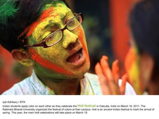 iyal Adhikary / EPA Indian students apply color on each other as they celebrate the  Holi festival  in Calcutta, India on March 16, 2011. The Rabindra Bharati University organized the festival of colors at their campus. Holi is an ancient Indian festival to mark the arrival of spring. This year, the main Holi celebrations will take place on March 19. 