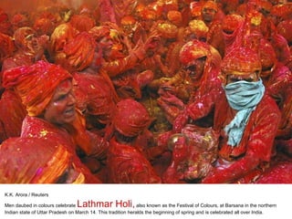 K.K. Arora / Reuters Men daubed in colours celebrate  Lathmar Holi,  also known as the Festival of Colours, at Barsana in the northern Indian state of Uttar Pradesh on March 14. This tradition heralds the beginning of spring and is celebrated all over India. 