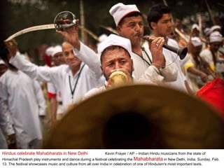 Hindus celebrate Mahabharata in New Delhi  Kevin Frayer / AP – Indian Hindu musicians from the state of Himachal Pradesh play instruments and dance during a festival celebrating the  Mahabharata  in New Delhi, India, Sunday, Feb. 13. The festival showcases music and culture from all over India in celebration of one of Hinduism's most important texts. 