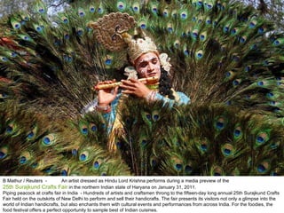 B Mathur / Reuters  -  An artist dressed as Hindu Lord Krishna performs during a media preview of the  25th Surajkund Crafts Fair  in the northern Indian state of Haryana on January 31, 2011. Piping peacock at crafts fair in India  - Hundreds of artists and craftsmen throng to the fifteen-day long annual 25th Surajkund Crafts Fair held on the outskirts of New Delhi to perform and sell their handicrafts. The fair presents its visitors not only a glimpse into the world of Indian handicrafts, but also enchants them with cultural events and performances from across India. For the foodies, the food festival offers a perfect opportunity to sample best of Indian cuisines. 