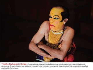 Theatre Kathakali in Kerala  - Presentation and game Kathakali actors can be compared with the art of ballet and pantomime. The art of dance has appeared in ancient India in ancient times as the ritual worship of the gods and the very long practiced in the temples.  