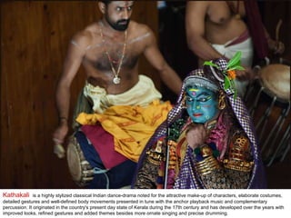 Kathakali  is a highly stylized classical Indian dance-drama noted for the attractive make-up of characters, elaborate costumes, detailed gestures and well-defined body movements presented in tune with the anchor playback music and complementary percussion. It originated in the country's present day state of Kerala during the 17th century and has developed over the years with improved looks, refined gestures and added themes besides more ornate singing and precise drumming. 
