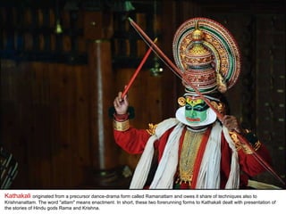 Kathakali  originated from a precursor dance-drama form called Ramanattam and owes it share of techniques also to Krishnanattam. The word "attam" means enactment. In short, these two forerunning forms to Kathakali dealt with presentation of the stories of Hindu gods Rama and Krishna. 