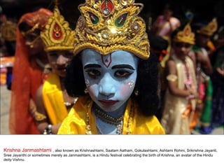 Krishna Janmashtami  , also known as Krishnashtami, Saatam Aatham, Gokulashtami, Ashtami Rohini, Srikrishna Jayanti, Sree Jayanthi or sometimes merely as Janmashtami, is a Hindu festival celebrating the birth of Krishna, an avatar of the Hindu deity Vishnu. 