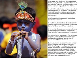 Krishna was born at midnight, so prepare for the holiday usually begins the day before, because in this day made to women as little time spent in the kitchen and more engaged with their children.  In fact Krishna is the God of song and dance that became the basis for the holiday. It is celebrated nationwide festivities and dancing, depicting a very young Krishna dances with the cowherd in the moonlight.  Children's Birthday Krishna faces painted blue and dressed as Krishna.  In South India, Janmashtami - it's mostly a family celebration, which brings together all the relatives, that sort of Christmas in Western countries.  In the north of Hindustan phenomenon of Krishna is celebrated slightly differently: Janmashtami here - it's noisy, bright reminiscent of the carnival.  The fun can last for several days. Everywhere are songs and poems glorifying Krishna arranged drama about the games of Krishna and His eternal consort Srimati Radharani.  But in Maharashtra (central and western parts of India at the same time) is popular custom of "Dahi-Handi", staged a small pranks of Krishna. High to the ceiling on ropes suspended clay pots with yogurt (dahi Handy) and a joyful singing "Govinda, Govinda (Krishna's name, meaning" the joy of delivering a cow, kids are building a pot "pyramid" to make it easier to get to the yogurt (the so- he likes to steal little Krishna).  