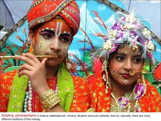 Krishna Janmashtami  in India is celebrated all - Hindus, Muslims and even atheists. And so, naturally, there are many different traditions of this holiday.  