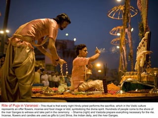 Rite of Puja in Varanasi  - This ritual is that every night Hindu priest performs the sacrifice, which in the Vedic culture represents an offer flowers, incense and food image or idol, symbolizing the divine spirit. Hundreds of people come to the shore of the river Ganges to witness and take part in the ceremony.  - Sharma (right) and Vastoda prepare everything necessary for the rite. Incense, flowers and candles are used as gifts to Lord Shiva, the Indian deity, and the river Ganges.  