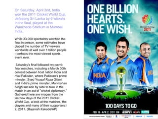 On Saturday, April 2nd, India won the 2011 Cricket World Cup, defeating Sri Lanka by 6 wickets in the final, played at the Wankhede Stadium in Mumbai, India.  While 33,000 spectators watched the final in person, some estimates have placed the number of TV viewers worldwide at well over 1 billion people - perhaps the most-viewed sports event ever. Saturday's final followed two semi-final matches, including a March 30th contest between host nation India and rival Pakistan, where Pakistan's prime minister, Syed Yousaf Raza Gilani and India's prime minister, Manmohan Singh sat side by side to take in the match in an act of "cricket diplomacy." Gathered here are images from the last few days of the 2011 Cricket World Cup, a look at the matches, the players and many of their supporters.l 2, 2011. (Rajanish Kakade/AP) 