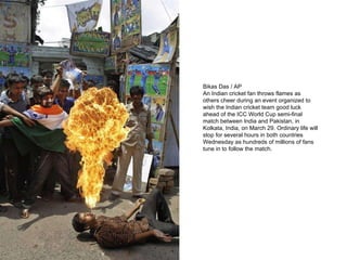 Bikas Das / AP An Indian cricket fan throws flames as others cheer during an event organized to wish the Indian cricket team good luck ahead of the ICC World Cup semi-final match between India and Pakistan, in Kolkata, India, on March 29. Ordinary life will stop for several hours in both countries Wednesday as hundreds of millions of fans tune in to follow the match. 