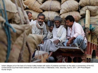 Indian villagers sit on the back of a tractor trolley loaded with sacks of potatoes and listen on the radio a commentary of the ICC Cricket World Cup final match between Sri Lanka and India, in Allahabad, India, Saturday, April 2, 2011. (AP Photo/Rajesh Kumar Singh) 
