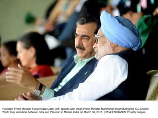 Pakistani Prime Minister Yousuf Raza Gilani (left) speaks with Indian Prime Minister Manmohan Singh during the ICC Cricket World Cup semi-final between India and Pakistan in Mohali, India, on March 30, 2011. (RAVEENDRAN/AFP/Getty Images)  