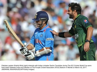 Pakistan captain Shahid Afridi (right) interacts with Indian cricketer Sachin Tendulkar during The ICC Cricket World Cup semi-final match between India and Pakistan at The Punjab Cricket Associaton (PCA) Stadium in Mohali on March 30, 2011. (INDRANIL MUKHERJEE/AFP/Getty Images)  