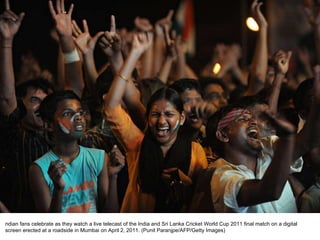 ndian fans celebrate as they watch a live telecast of the India and Sri Lanka Cricket World Cup 2011 final match on a digital screen erected at a roadside in Mumbai on April 2, 2011. (Punit Paranjpe/AFP/Getty Images)  
