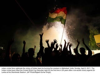 indian cricket fans celebrate the victory of Indian team by burning fire crackers in Allahabad, India, Sunday, April 3, 2011. The Indian cricket team lifted the Cricket World Cup Saturday night for the first time in 28 years after a six-wicket victory against Sri Lanka at the Wankhede Stadium. (AP Photo/Rajesh Kumar Singh)  