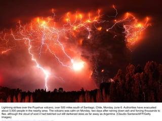 Lightning strikes over the Puyehue volcano, over 500 miles south of Santiago, Chile, Monday June 6. Authorities have evacuated about 3,500 people in the nearby area. The volcano was calm on Monday, two days after raining down ash and forcing thousands to flee, although the cloud of soot it had belched out still darkened skies as far away as Argentina. (Claudio Santana/AFP/Getty Images) http://nubiagroup-powerpoint-collection.blogspot.com/   