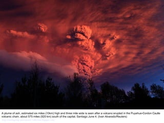 A plume of ash, estimated six miles (10km) high and three mile wide is seen after a volcano erupted in the Puyehue-Cordon Caulle volcanic chain, about 575 miles (920 km) south of the capital, Santiago June 4. (Ivan Alvarado/Reuters)  http://nubiagroup-powerpoint-collection.blogspot.com/ 