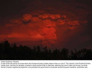 Carlos Gutierrez / Reuters  http://nubiagroup-powerpoint-collection.blogspot.com/ A view of the ash plume at sunset above the Puyehue-Cordon Caulle volcano chain on June 5. The volcano in the Puyehue-Cordon Caulle chain, dormant for decades, erupted in south-central Chile on Saturday, belching ash over 6 miles into the sky, as winds fanned it toward neighboring Argentina, and prompted the government to evacuate several thousand residents, authorities said. 