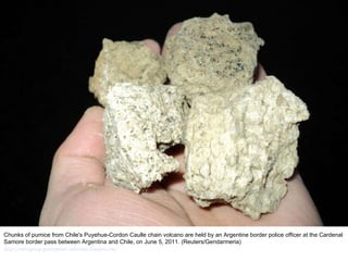 Chunks of pumice from Chile's Puyehue-Cordon Caulle chain volcano are held by an Argentine border police officer at the Cardenal Samore border pass between Argentina and Chile, on June 5, 2011. (Reuters/Gendarmeria)  http://nubiagroup-powerpoint-collection.blogspot.com/ 