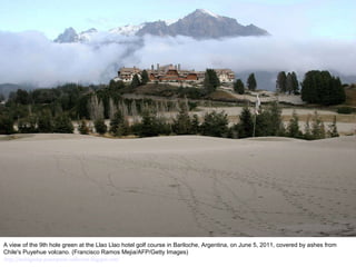 A view of the 9th hole green at the Llao Llao hotel golf course in Bariloche, Argentina, on June 5, 2011, covered by ashes from Chile's Puyehue volcano. (Francisco Ramos Mejia/AFP/Getty Images)  http://nubiagroup-powerpoint-collection.blogspot.com/ 