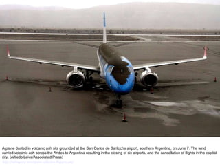 A plane dusted in volcanic ash sits grounded at the San Carlos de Bariloche airport, southern Argentina, on June 7. The wind carried volcanic ash across the Andes to Argentina resulting in the closing of six airports, and the cancellation of flights in the capital city. (Alfredo Leiva/Associated Press)  http://nubiagroup-powerpoint-collection.blogspot.com/ 