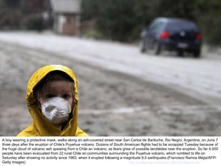 A boy wearing a protective mask, walks along an ash-covered street near San Carlos de Bariloche, Rio Negro, Argentina, on June 7 three days after the eruption of Chile's Puyehue volcano. Dozens of South American flights had to be scrapped Tuesday because of the huge cloud of volcanic ash spewing from a Chile an volcano, as fears grew of possible landslides near the eruption. So far 4,000 people have been evacuated from 22 rural Chile an communities surrounding the Puyehue volcano, which rumbled to life on Saturday after showing no activity since 1960, when it erupted following a magnitude 9.5 earthquake.(Francisco Ramos Mejia/AFP/Getty Images)  http://nubiagroup-powerpoint-collection.blogspot.com/ 