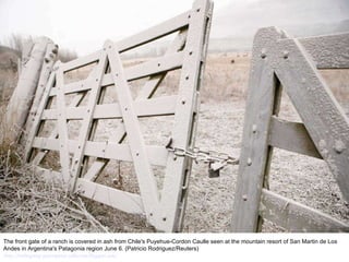 The front gate of a ranch is covered in ash from Chile's Puyehue-Cordon Caulle seen at the mountain resort of San Martin de Los Andes in Argentina's Patagonia region June 6. (Patricio Rodriguez/Reuters)  http://nubiagroup-powerpoint-collection.blogspot.com/ 