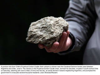 A pumice rock from Chile's Puyehue-Cordon Caulle chain volcano is shown near the Cardenal Samore border pass between Argentina and Chile, June 6. The volcano in the Puyehue-Cordon Caulle chain, dormant for decades, erupted in south-central Chile on Saturday, belching ash over 6 miles (10 km) into the sky, as winds fanned it toward neighboring Argentina, and prompted the government to evacuate several thousand residents. (Ivan Alvarado/Reuters  http://nubiagroup-powerpoint-collection.blogspot.com/ 
