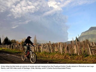 A boy riding his bike looks at a plume of smoke and ash merging from the Puyehue-Cordon Caulle volcano in Rininahue near Lago Ranco, over 500 miles south of Santiago, Chile, Monday June 6. (Carlos Succo/Associated Press)  http://nubiagroup-powerpoint-collection.blogspot.com/ 