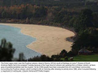 The Entre Lagos coast, near the Puyehue volcano, close to Osorno, 870 km south of Santiago on June 7. Dozens of South American flights had to be scrapped Tuesday because of the huge cloud of volcanic ash spewing from a Chilean volcano, as fears grew of possible landslides near the eruption. So far 4,000 people have been evacuated from 22 rural Chilean communities surrounding the Puyehue volcano, which rumbled to life on Saturday after showing no activity since 1960, when it erupted following a magnitude 9.5 earthquake. (Claudio Santana/AFP/Getty Images)  http://nubiagroup-powerpoint-collection.blogspot.com/ 