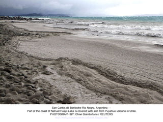 San Carlos de Bariloche Rio Negro, Argentina — Part of the coast of Nahuel Huapi Lake is covered with ash from Puyehue volcano in Chile. PHOTOGRAPH BY: Chiwi Giambirtone / REUTERS http://nubiagroup-powerpoint-collection.blogspot.com/ 