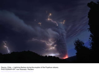 Osorno, Chile — Lightning flashes during the eruption of the Puyehue volcano. PHOTOGRAPH BY: Ivan Alvarado / Reuters http://nubiagroup-powerpoint-collection.blogspot.com/ 
