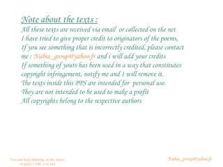 [email_address] You can keep listening  to the music or press « ESC » to exit Note about the texts : All these texts are received via email  or collected on the net I have tried to give proper credit to originators of the poems,  If you see something that is incorrectly credited, please contact me :  [email_address]  and i will add your credits If something of yours has been used in a way that constitutes copyright infringement, notify me and I will remove it.  The texts inside this PPS are intended for  personal use.  They are not intended to be used to make a profit All copyrights belong to the respective authors 