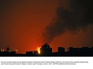 Fire and smoke erupts during clashes between tribesmen loyal to Sheik Sadeq al-Ahmar, the head of the powerful Hashid tribe, and Yemeni security forces in Sanaa, Yemen, late Thursday, June 2, 2011. (AP Photo/Mohammed Hamoud)  