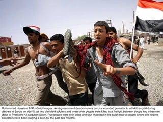 Mohammed Huweiss/ AFP - Getty Images  -Anti-government demonstraters carry a wounded protestor to a field hospital during clashes in Sanaa on April 5, as two dissident soldiers and three other people were killed in a firefight between troops and tribesmen close to President Ali Abdullah Saleh. Five people were shot dead and four wounded in the clash near a square where anti-regime protesters have been staging a sit-in for the past two months.  